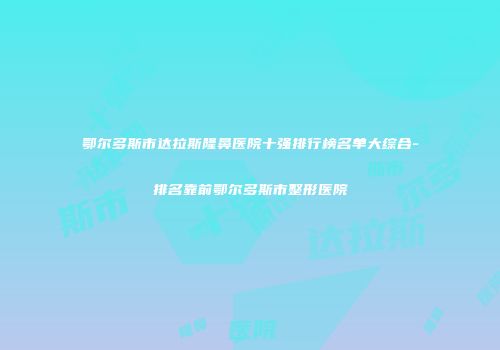鄂尔多斯市达拉斯隆鼻医院十强排行榜名单大综合-排名靠前鄂尔多斯市整形医院