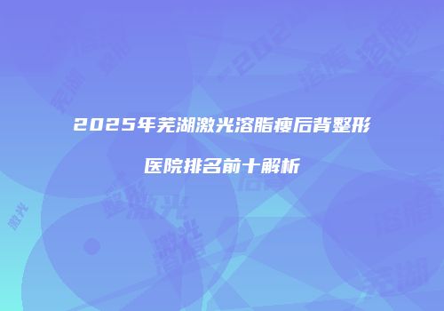 2025年芜湖激光溶脂瘦后背整形医院排名前十解析