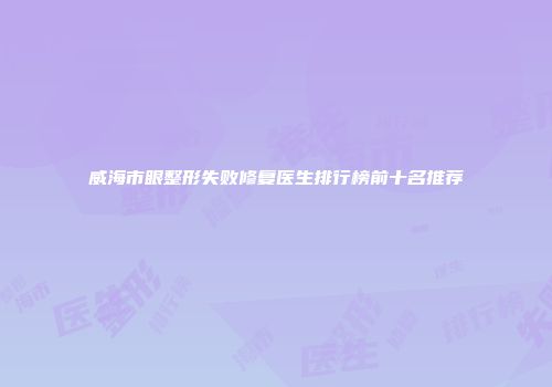 威海市眼整形失败修复医生排行榜前十名推荐