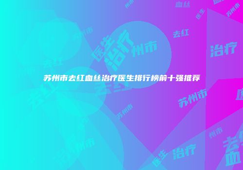 苏州市去红血丝治疗医生排行榜前十强推荐