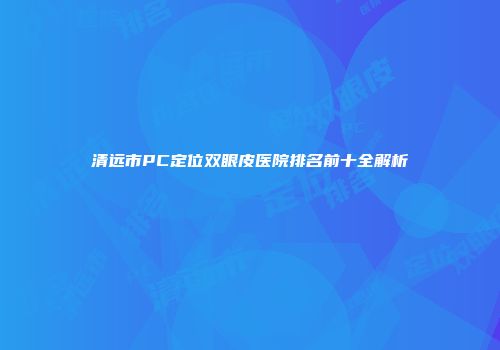 清远市PC定位双眼皮医院排名前十全解析