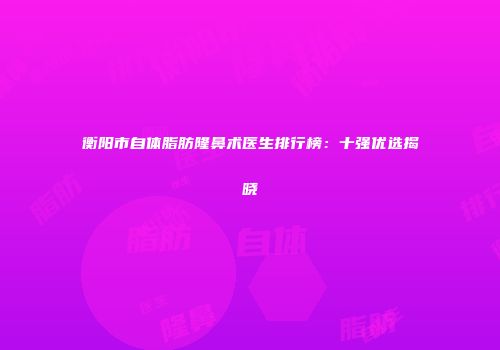 衡阳市自体脂肪隆鼻术医生排行榜：十强优选揭晓