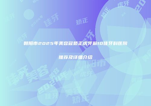 朝阳市2025年美容冠矫正虎牙前10佳牙科医院推荐及详细介绍