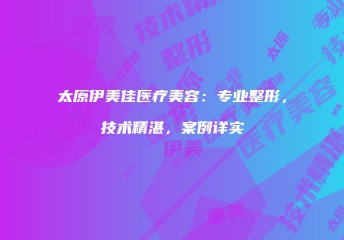 太原伊美佳医疗美容：专业整形，技术精湛，案例详实