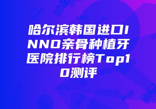 哈尔滨韩国进口INNO亲骨种植牙医院排行榜Top10测评