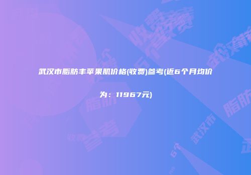武汉市脂肪丰苹果肌价格(收费)参考(近6个月均价为：11967元)
