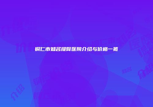 铜仁市知名提臀医院介绍与价格一览