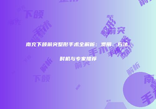 南充下颌前突整形手术全解析：费用、方法、时机与专家推荐