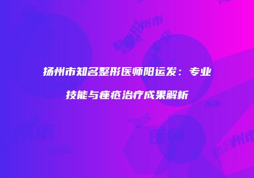 扬州市知名整形医师阳运发：专业技能与痤疮治疗成果解析