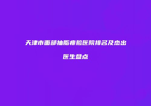 天津市面部抽脂瘦脸医院排名及杰出医生盘点