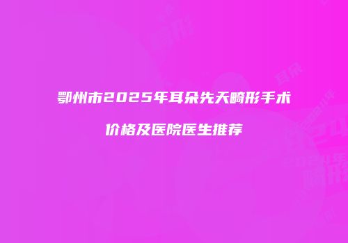 鄂州市2025年耳朵先天畸形手术价格及医院医生推荐