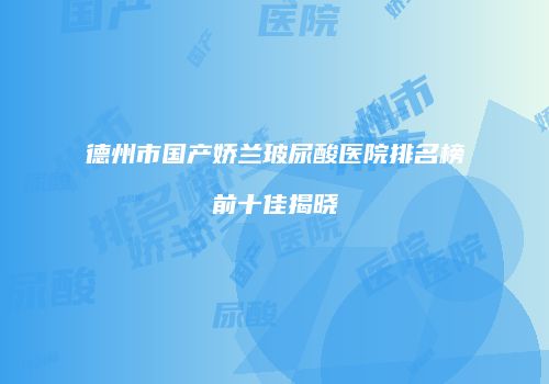 德州市国产娇兰玻尿酸医院排名榜前十佳揭晓