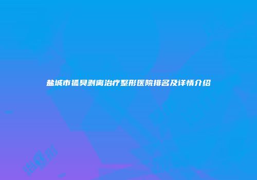 盐城市狐臭剥离治疗整形医院排名及详情介绍
