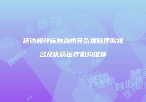 延边朝鲜族自治州牙齿拔除医院排名及优质医疗机构推荐