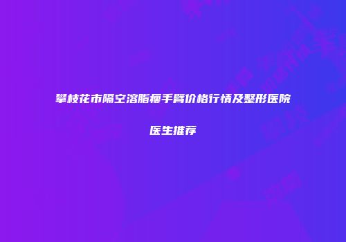 攀枝花市隔空溶脂瘦手臂价格行情及整形医院医生推荐