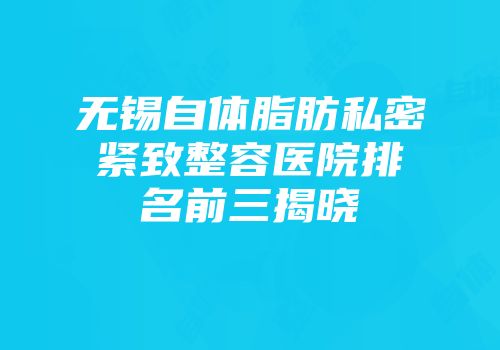 无锡自体脂肪私密紧致整容医院排名前三揭晓