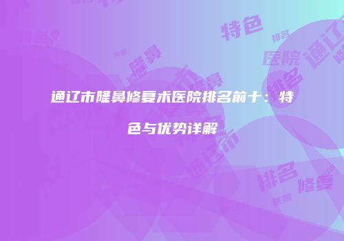 通辽市隆鼻修复术医院排名前十：特色与优势详解