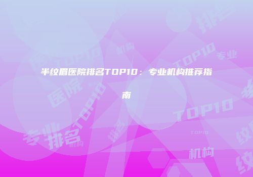 半纹眉医院排名TOP10：专业机构推荐指南