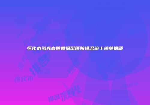 怀化市激光去除黄褐斑医院排名前十榜单揭晓