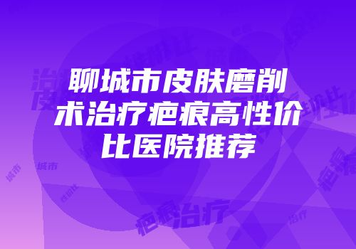 聊城市皮肤磨削术治疗疤痕高性价比医院推荐