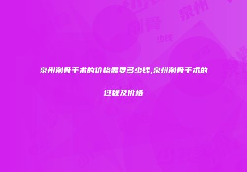 泉州削骨手术的价格需要多少钱,泉州削骨手术的过程及价格