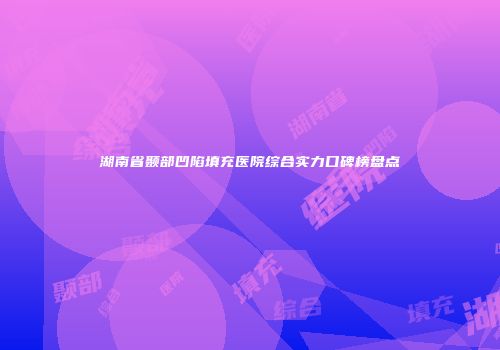 湖南省颞部凹陷填充医院综合实力口碑榜盘点