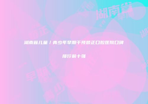 湖南省儿童／青少年早期干预矫正口腔医院口碑排行前十强