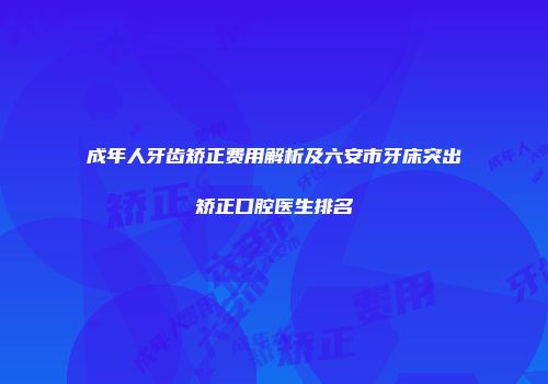 成年人牙齿矫正费用解析及六安市牙床突出矫正口腔医生排名