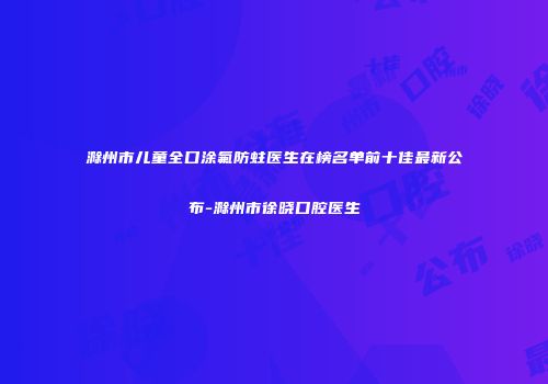滁州市儿童全口涂氟防蛀医生在榜名单前十佳最新公布-滁州市徐晓口腔医生