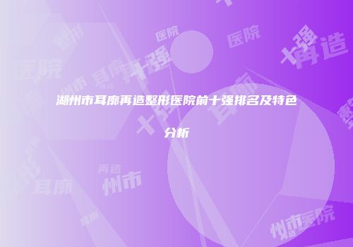 湖州市耳廓再造整形医院前十强排名及特色分析