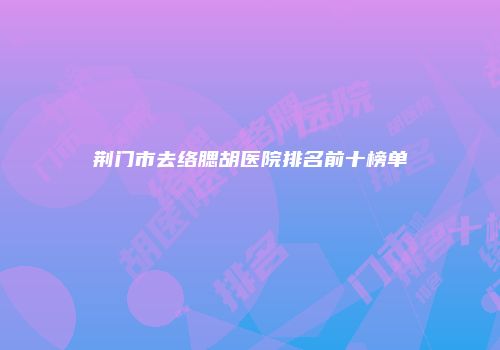 荆门市去络腮胡医院排名前十榜单