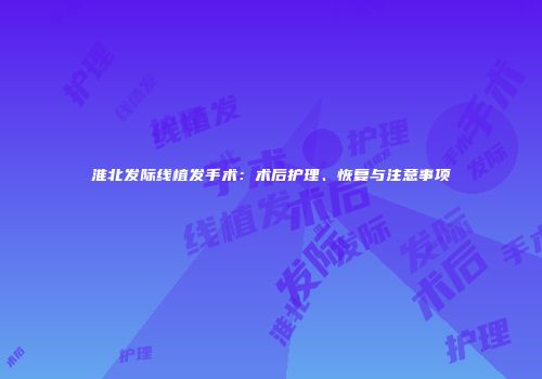 淮北发际线植发手术：术后护理、恢复与注意事项