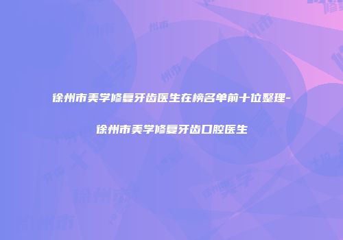 徐州市美学修复牙齿医生在榜名单前十位整理-徐州市美学修复牙齿口腔医生