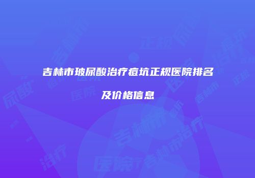 吉林市玻尿酸治疗痘坑正规医院排名及价格信息