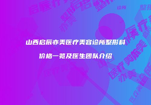 山西启辰亦美医疗美容诊所整形科价格一览及医生团队介绍