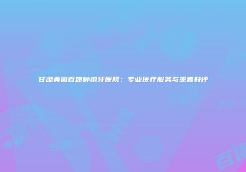 甘肃美国百康种植牙医院：专业医疗服务与患者好评