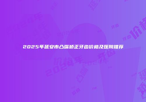 2025年延安市凸嘴矫正牙齿价格及医院推荐