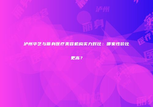 泸州华艺与丽身医疗美容机构实力对比：哪家性价比更高？