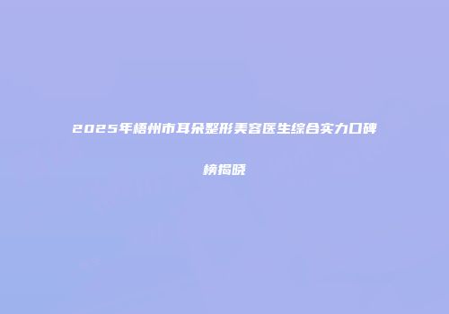 2025年梧州市耳朵整形美容医生综合实力口碑榜揭晓