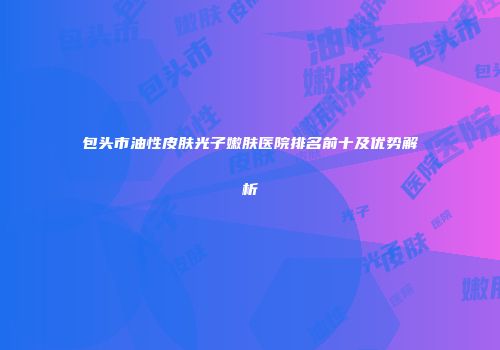 包头市油性皮肤光子嫩肤医院排名前十及优势解析
