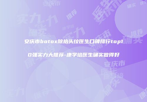 安庆市botox除抬头纹医生口碑排行top10强实力大推荐-康学培医生确实做得好