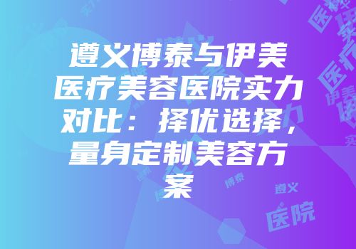 遵义博泰与伊美医疗美容医院实力对比：择优选择，量身定制美容方案