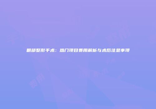 眼部整形手术：热门项目费用解析与术后注意事项
