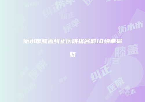 衡水市膝盖纠正医院排名前10榜单揭晓