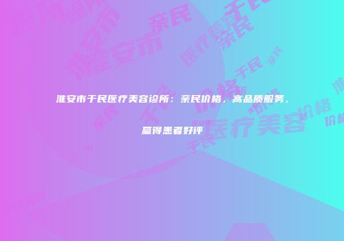 淮安市于民医疗美容诊所：亲民价格，高品质服务，赢得患者好评