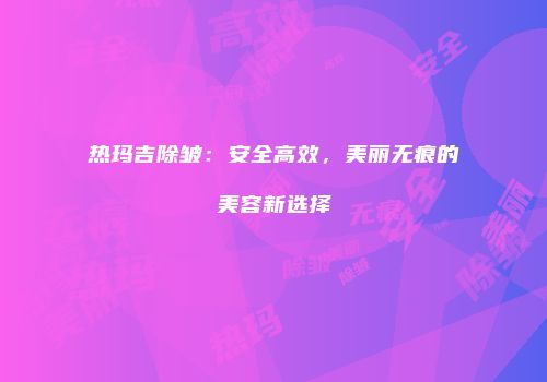 热玛吉除皱：安全高效，美丽无痕的美容新选择