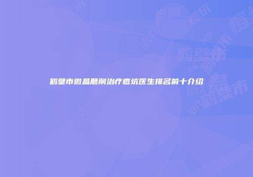 鹤壁市微晶磨削治疗痘坑医生排名前十介绍