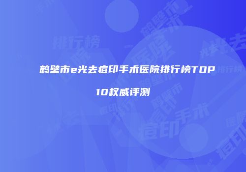 鹤壁市e光去痘印手术医院排行榜TOP10权威评测