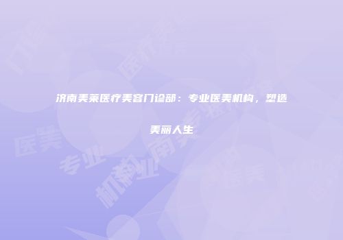 济南美莱医疗美容门诊部：专业医美机构，塑造美丽人生