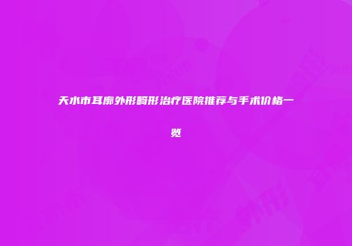 天水市耳廓外形畸形治疗医院推荐与手术价格一览